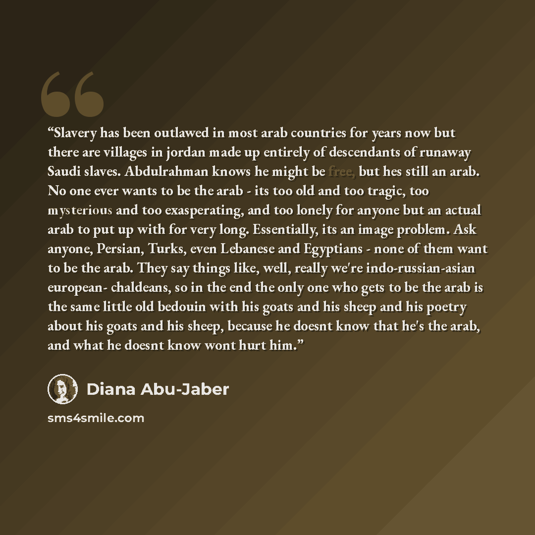 “Slavery has been outlawed in most arab countries for years now but there are villages in jordan made up entirely of descendants of runaway Saudi slaves. Abdulrahman knows he might be free, but hes still an arab. No one ever wants to be the arab - its too old and too tragic, too mysterious and too…” quote by Diana Abu-Jaber