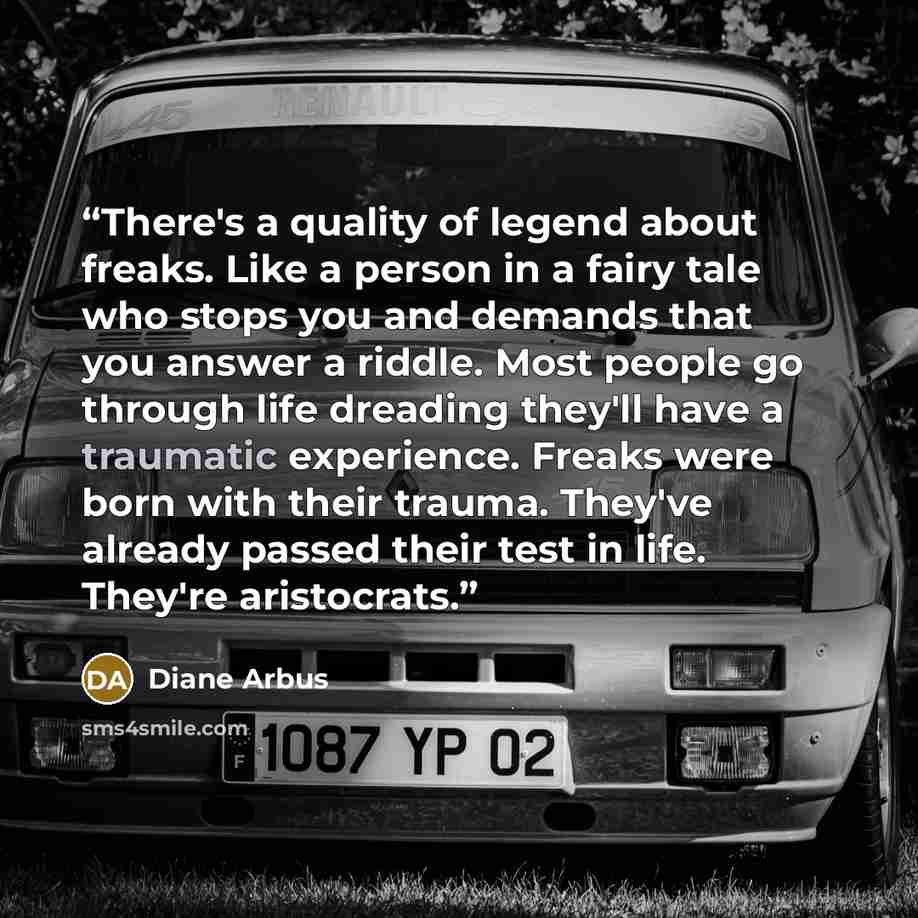 “There's a quality of legend about freaks. Like a person in a fairy tale who stops you and demands that you answer a riddle. Most people go through life dreading they'll have a traumatic experience. Freaks were born with their trauma. They've already passed their test in life. They're aristocrats.” quote by Diane Arbus