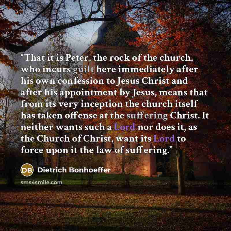 “That it is Peter, the rock of the church, who incurs guilt here immediately after his own confession to Jesus Christ and after his appointment by Jesus, means that from its very inception the church itself has taken offense at the suffering Christ. It neither wants such a Lord nor does it, as the…” quote by Dietrich Bonhoeffer