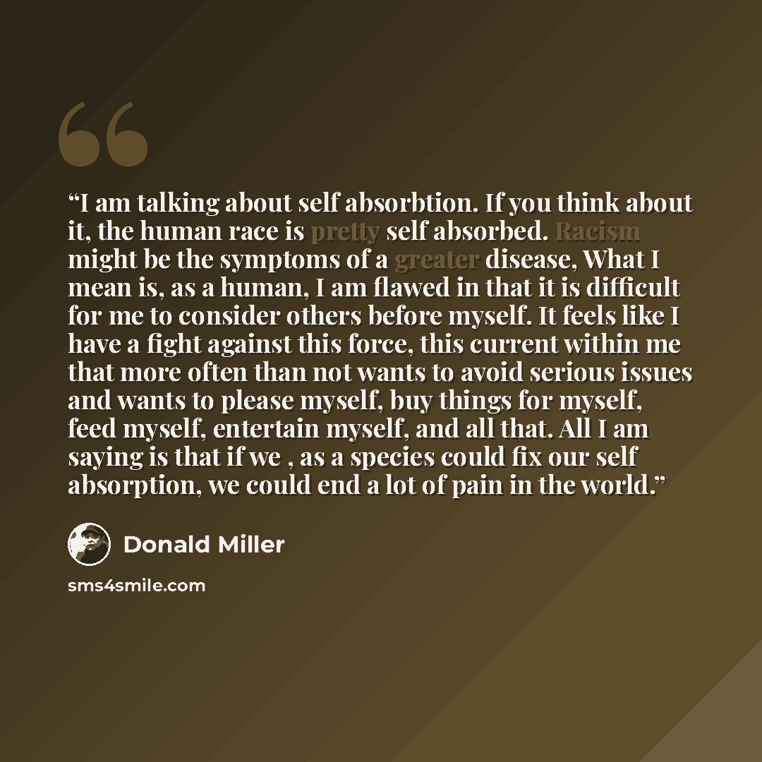 “I am talking about self absorbtion. If you think about it, the human race is pretty self absorbed. Racism might be the symptoms of a greater disease, What I mean is, as a human, I am flawed in that it is difficult for me to consider others before myself. It feels like I have a fight against this…” quote by Donald Miller