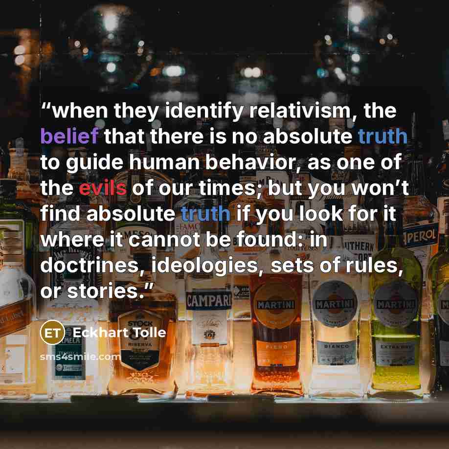 “when they identify relativism, the belief that there is no absolute truth to guide human behavior, as one of the evils of our times; but you won’t find absolute truth if you look for it where it cannot be found: in doctrines, ideologies, sets of rules, or stories.” quote by Eckhart Tolle