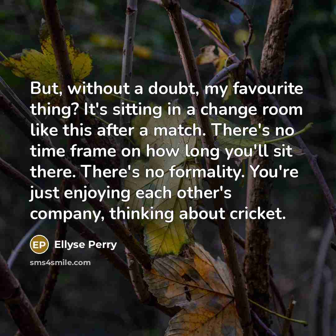 “But, without a doubt, my favourite thing? It's sitting in a change room like this after a match. There's no time frame on how long you'll sit there. There's no formality. You're just enjoying each other's company, thinking about cricket.” quote by Ellyse Perry