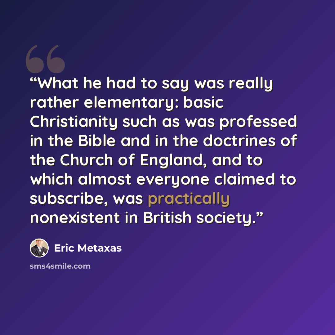 “What he had to say was really rather elementary: basic Christianity such as was professed in the Bible and in the doctrines of the Church of England, and to which almost everyone claimed to subscribe, was practically nonexistent in British society.” quote by Eric Metaxas