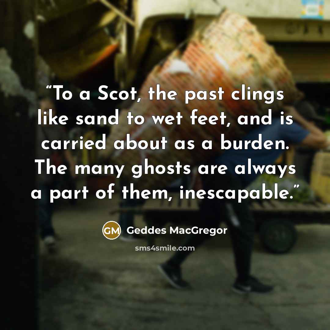 “To a Scot, the past clings like sand to wet feet, and is carried about as a burden. The many ghosts are always a part of them, inescapable.” quote by Geddes MacGregor
