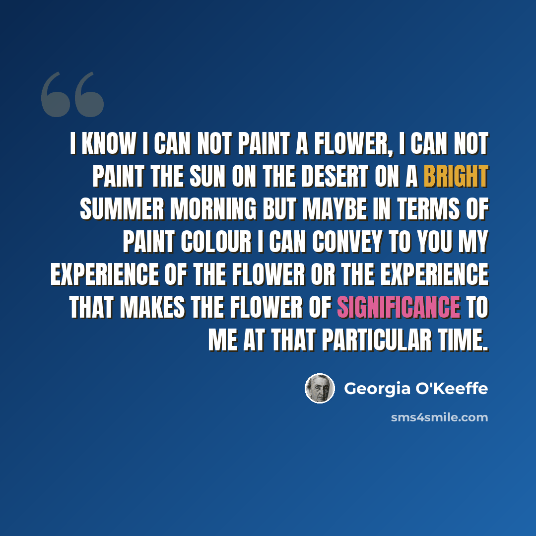 “I know I can not paint a flower, I can not paint the sun on the desert on a bright summer morning but maybe in terms of paint colour I can convey to you my experience of the flower or the experience that makes the flower of significance to me at that particular time.” quote by Georgia O'Keeffe