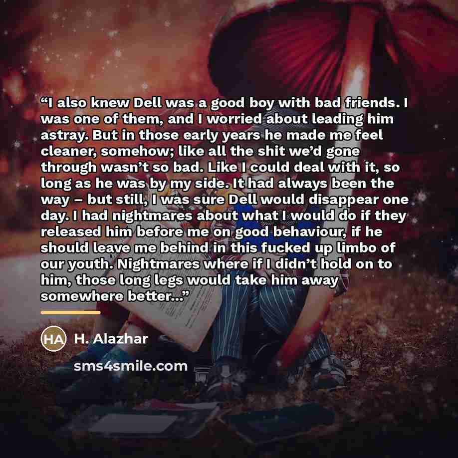 “I also knew Dell was a good boy with bad friends. I was one of them, and I worried about leading him astray. But in those early years he made me feel cleaner, somehow; like all the shit we’d gone through wasn’t so bad. Like I could deal with it, so long as he was by my side. It had always been the…” quote by H. Alazhar