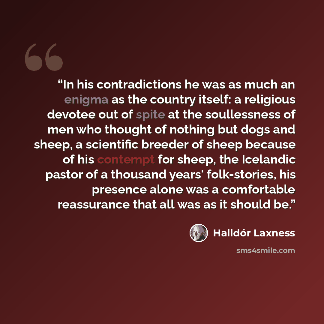 “In his contradictions he was as much an enigma as the country itself: a religious devotee out of spite at the soullessness of men who thought of nothing but dogs and sheep, a scientific breeder of sheep because of his contempt for sheep, the Icelandic pastor of a thousand years' folk-stories, his…” quote by Halldór Laxness