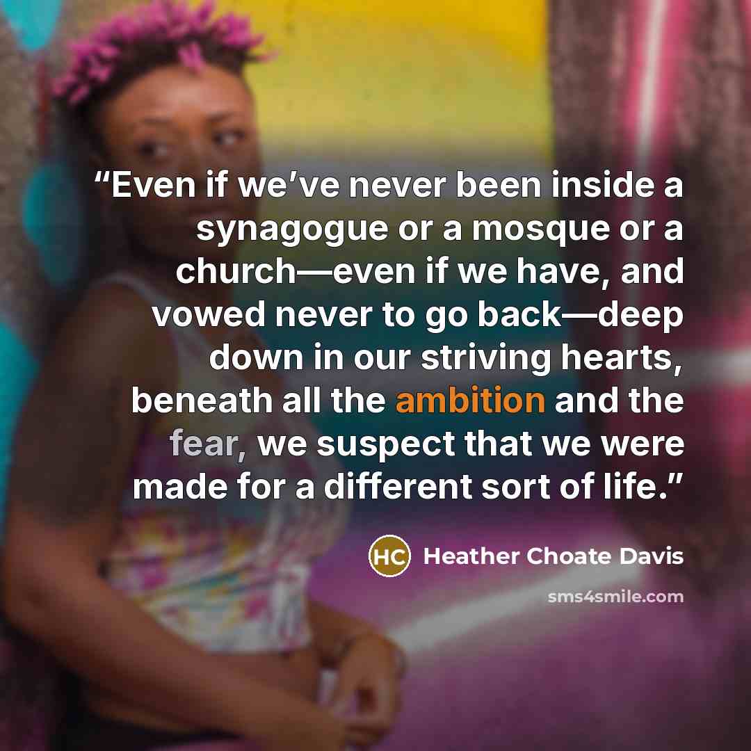 “Even if we’ve never been inside a synagogue or a mosque or a church—even if we have, and vowed never to go back—deep down in our striving hearts, beneath all the ambition and the fear, we suspect that we were made for a different sort of life.” quote by Heather Choate Davis