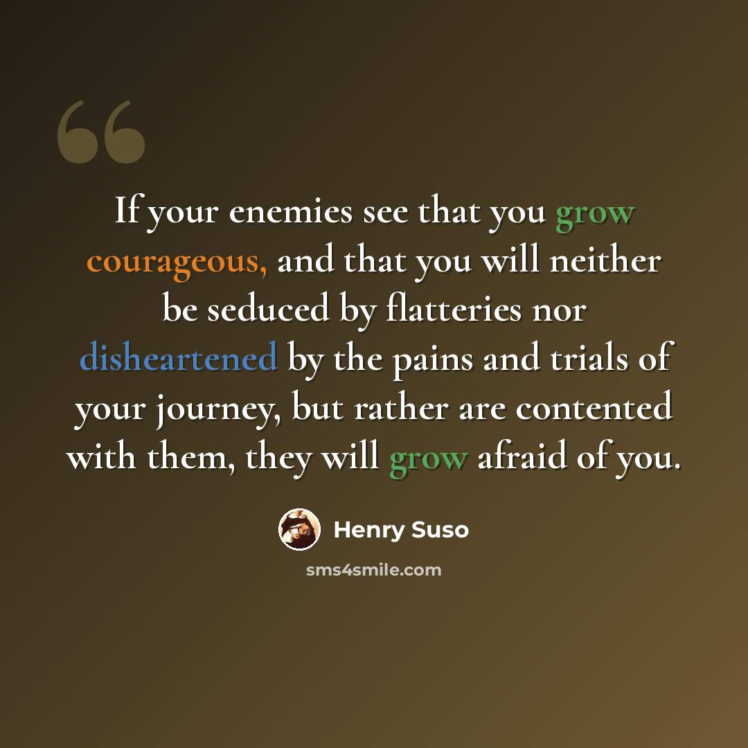 “If your enemies see that you grow courageous, and that you will neither be seduced by flatteries nor disheartened by the pains and trials of your journey, but rather are contented with them, they will grow afraid of you.” quote by Henry Suso