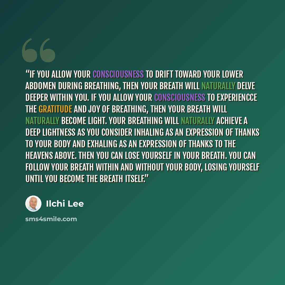 “If you allow your consciousness to drift toward your lower abdomen during breathing, then your breath will naturally delve deeper within you. If you allow your consciousness to experiencce the gratitude and joy of breathing, then your breath will naturally become light. Your breathing will…” quote by Ilchi Lee