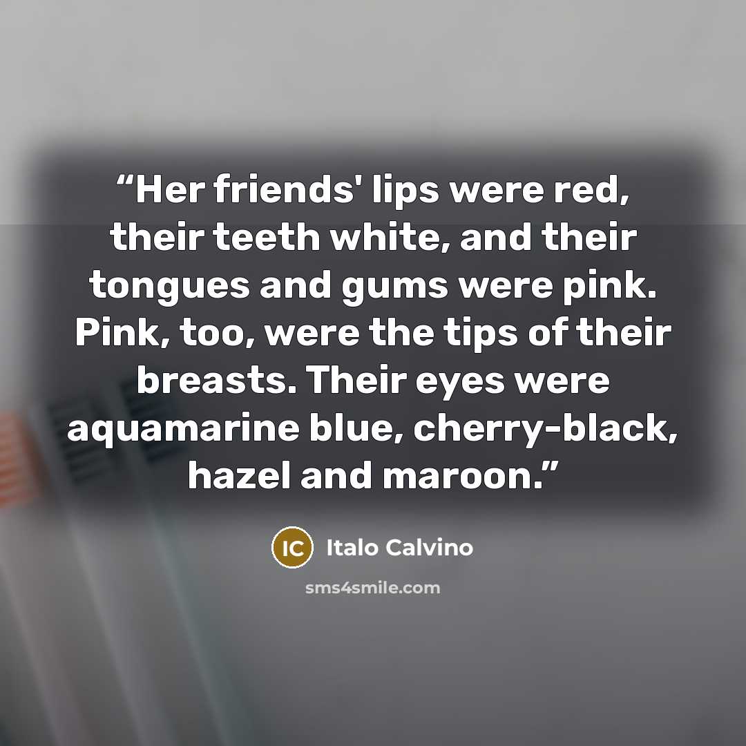 “Her friends' lips were red, their teeth white, and their tongues and gums were pink. Pink, too, were the tips of their breasts. Their eyes were aquamarine blue, cherry-black, hazel and maroon.” quote by Italo Calvino
