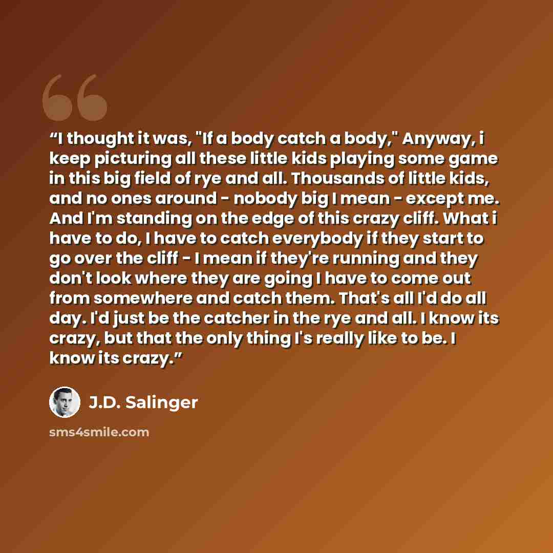 “I thought it was, "If a body catch a body," Anyway, i keep picturing all these little kids playing some game in this big field of rye and all. Thousands of little kids, and no ones around - nobody big I mean - except me. And I'm standing on the edge of this crazy cliff. What i have to do, I have…” quote by J.D. Salinger