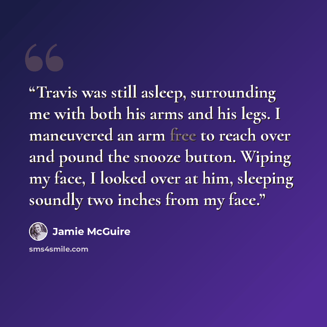 “Travis was still asleep, surrounding me with both his arms and his legs. I maneuvered an arm free to reach over and pound the snooze button. Wiping my face, I looked over at him, sleeping soundly two inches from my face.” quote by Jamie McGuire