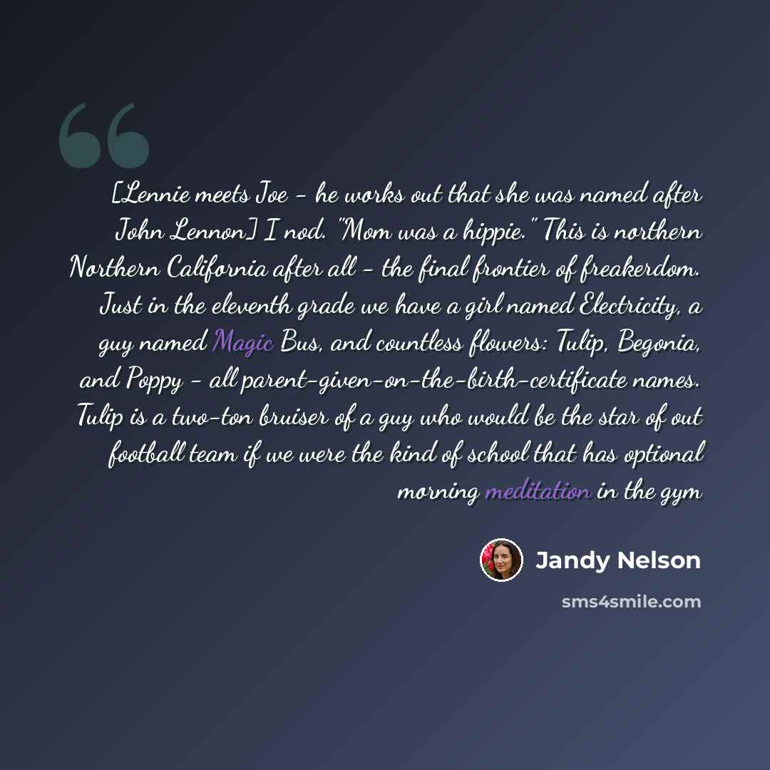 “[Lennie meets Joe - he works out that she was named after John Lennon] I nod. "Mom was a hippie." This is northern Northern California after all - the final frontier of freakerdom. Just in the eleventh grade we have a girl named Electricity, a guy named Magic Bus, and countless flowers: Tulip…” quote by Jandy Nelson