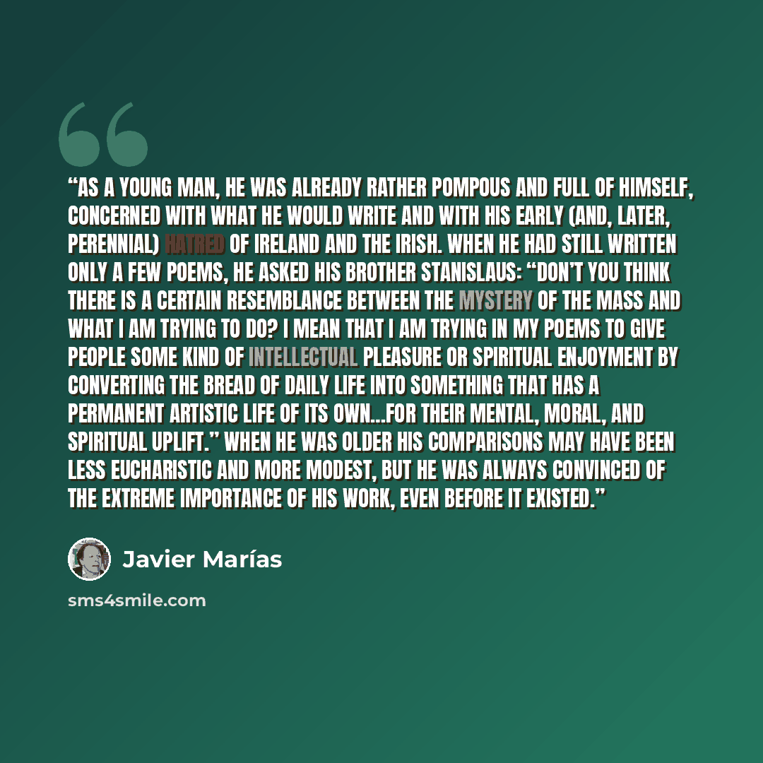 “As a young man, he was already rather pompous and full of himself, concerned with what he would write and with his early (and, later, perennial) hatred of Ireland and the Irish. When he had still written only a few poems, he asked his brother Stanislaus: “Don’t you think there is a certain…” quote by Javier Marías