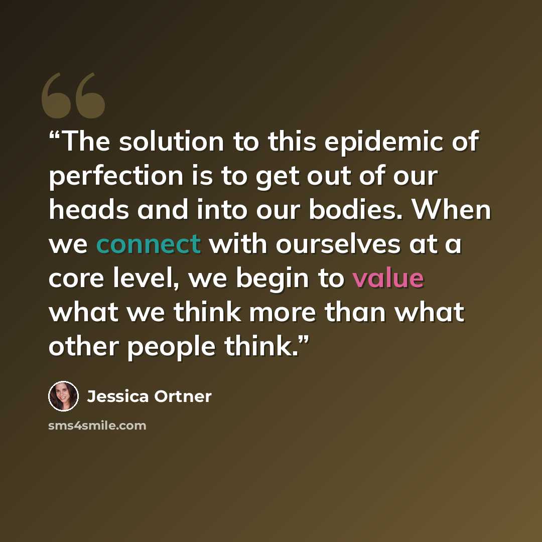 “The solution to this epidemic of perfection is to get out of our heads and into our bodies. When we connect with ourselves at a core level, we begin to value what we think more than what other people think.” quote by Jessica Ortner