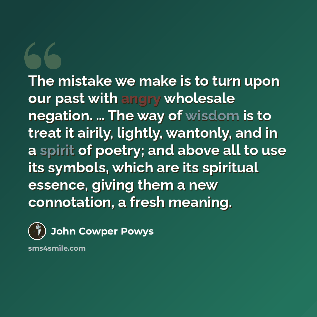“The mistake we make is to turn upon our past with angry wholesale negation. … The way of wisdom is to treat it airily, lightly, wantonly, and in a spirit of poetry; and above all to use its symbols, which are its spiritual essence, giving them a new connotation, a fresh meaning.” quote by John Cowper Powys
