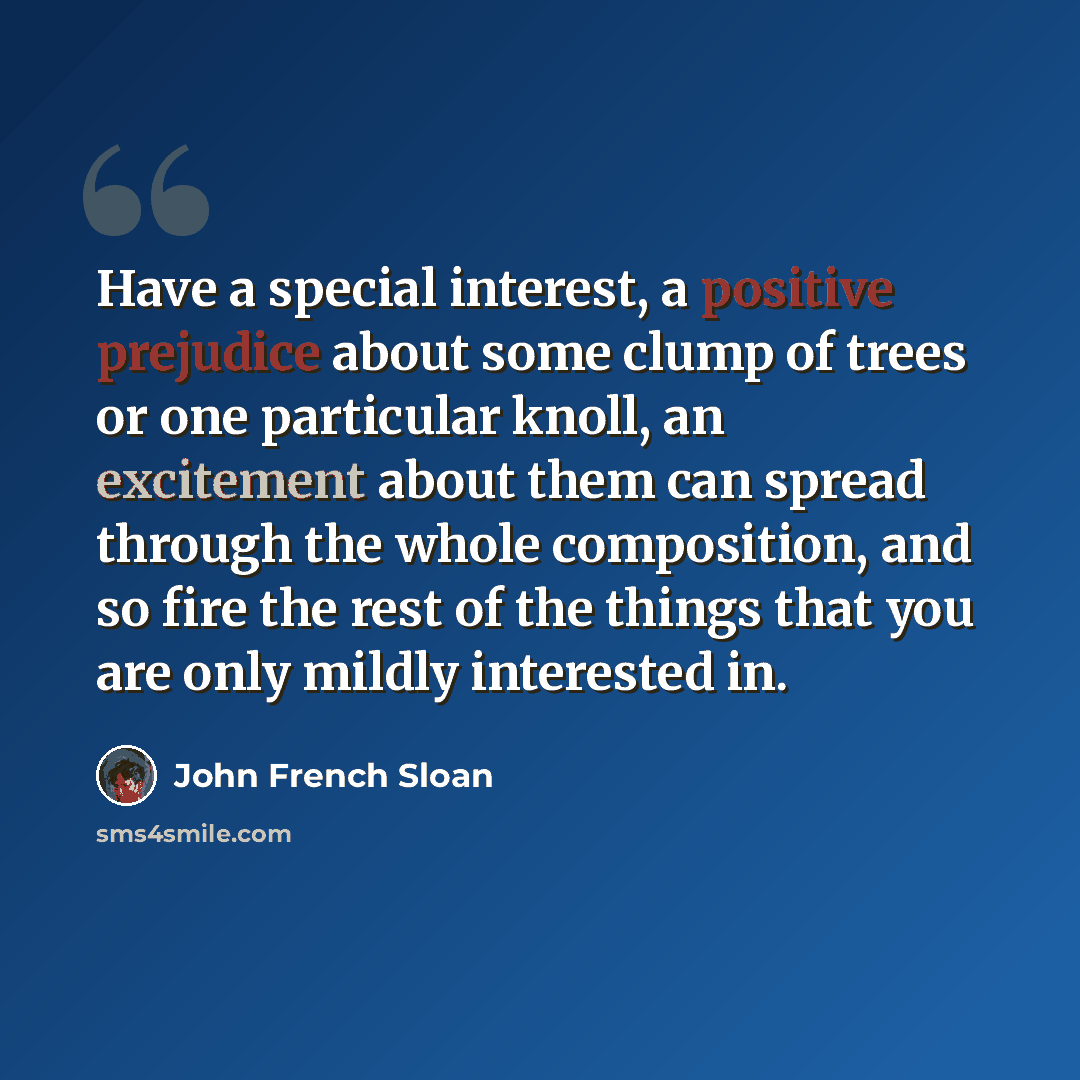 “Have a special interest, a positive prejudice about some clump of trees or one particular knoll, an excitement about them can spread through the whole composition, and so fire the rest of the things that you are only mildly interested in.” quote by John French Sloan