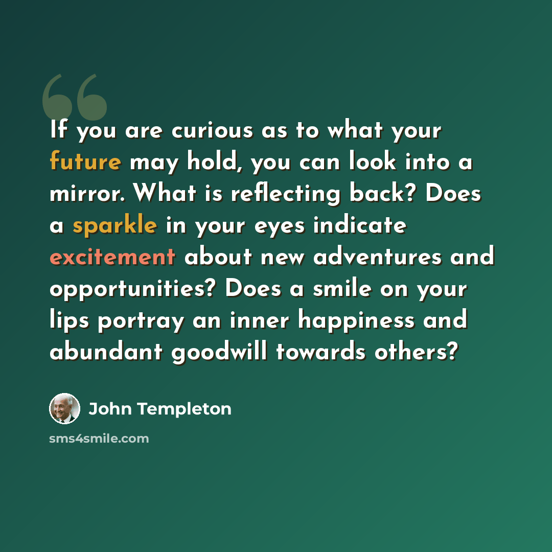 “If you are curious as to what your future may hold, you can look into a mirror. What is reflecting back? Does a sparkle in your eyes indicate excitement about new adventures and opportunities? Does a smile on your lips portray an inner happiness and abundant goodwill towards others?” quote by John Templeton