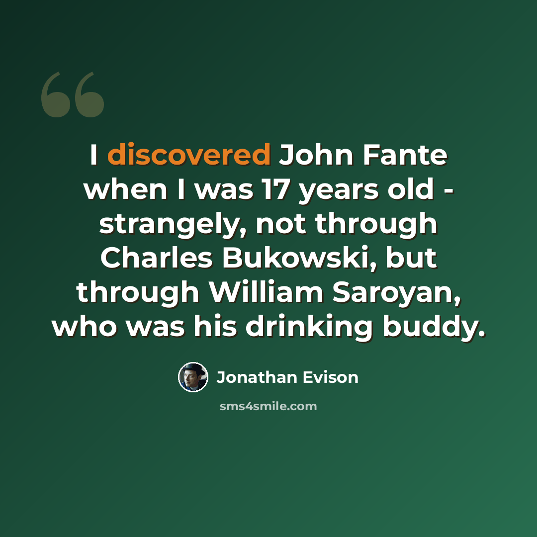 “I discovered John Fante when I was 17 years old - strangely, not through Charles Bukowski, but through William Saroyan, who was his drinking buddy.” quote by Jonathan Evison