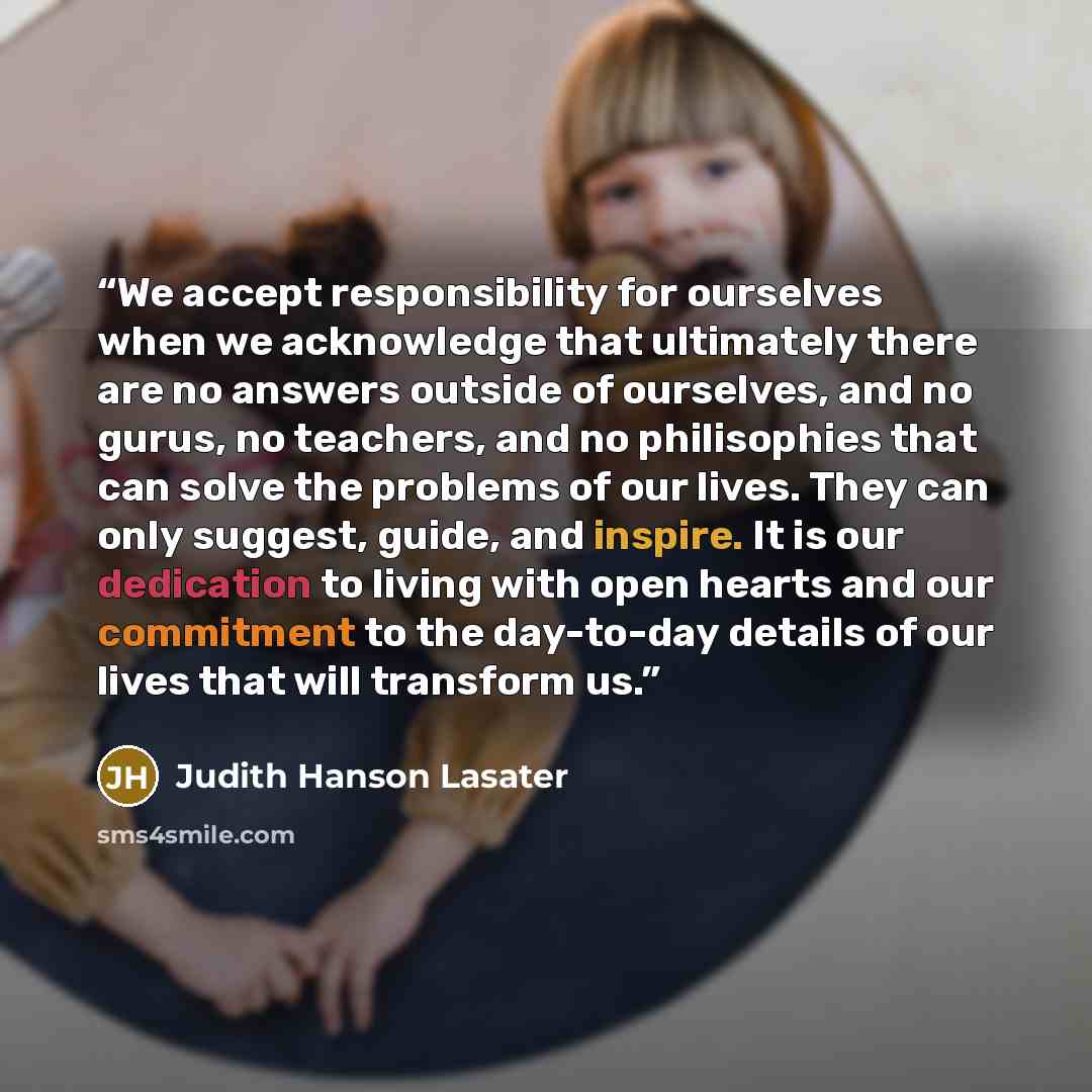 “We accept responsibility for ourselves when we acknowledge that ultimately there are no answers outside of ourselves, and no gurus, no teachers, and no philisophies that can solve the problems of our lives. They can only suggest, guide, and inspire. It is our dedication to living with open hearts…” quote by Judith Hanson Lasater