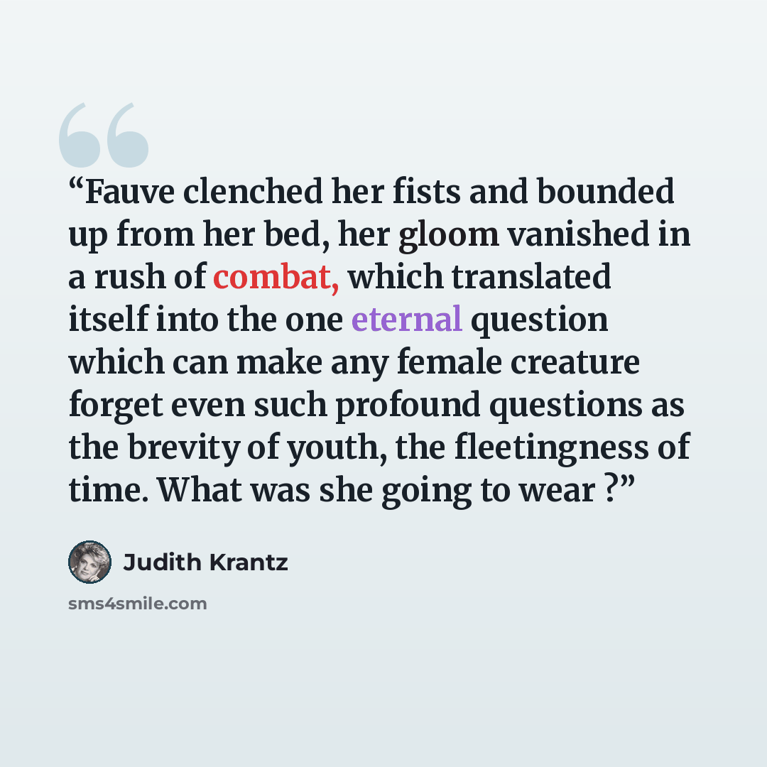 “Fauve clenched her fists and bounded up from her bed, her gloom vanished in a rush of combat, which translated itself into the one eternal question which can make any female creature forget even such profound questions as the brevity of youth, the fleetingness of time. What was she going to wear ?” quote by Judith Krantz