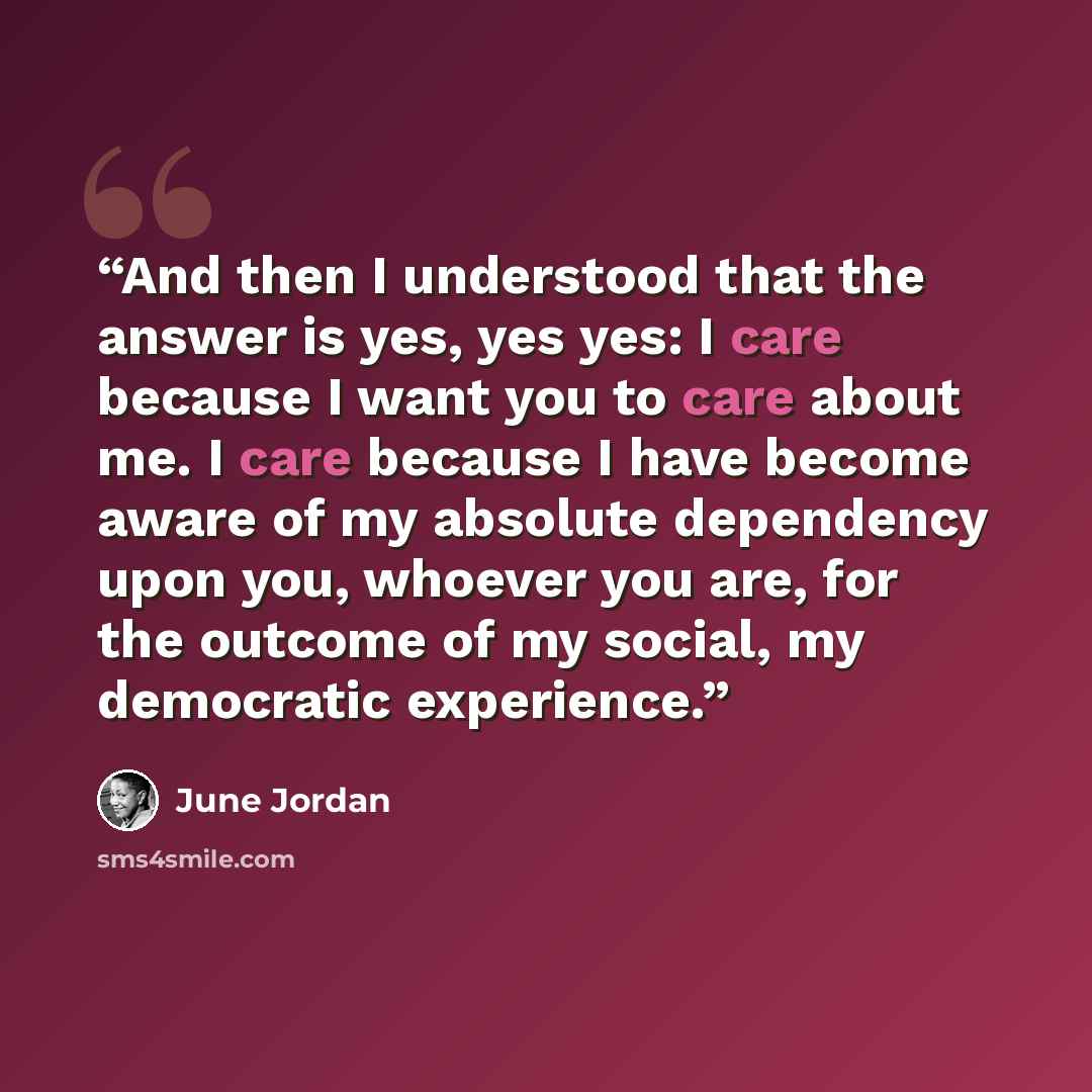 “And then I understood that the answer is yes, yes yes: I care because I want you to care about me. I care because I have become aware of my absolute dependency upon you, whoever you are, for the outcome of my social, my democratic experience.” quote by June Jordan