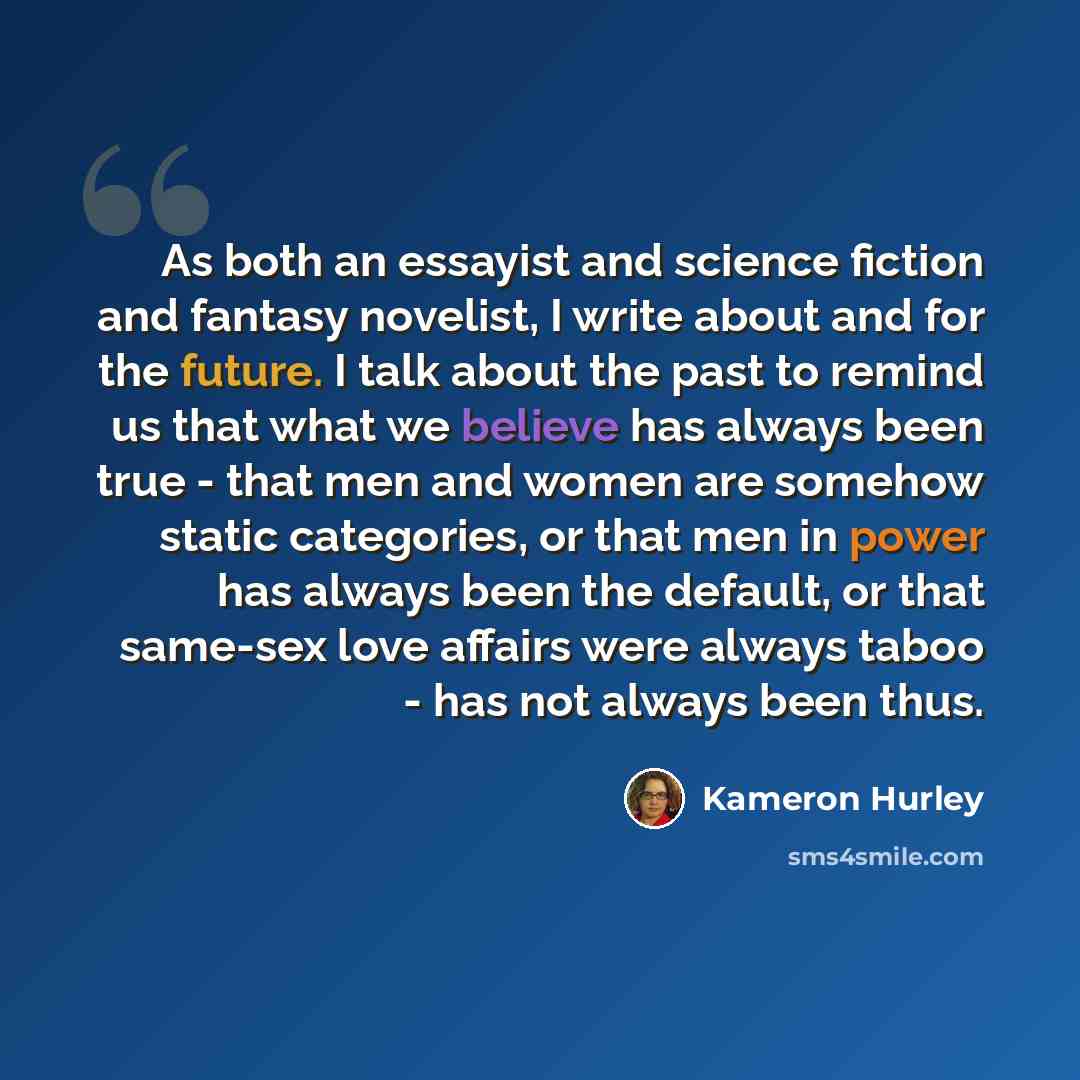 “As both an essayist and science fiction and fantasy novelist, I write about and for the future. I talk about the past to remind us that what we believe has always been true - that men and women are somehow static categories, or that men in power has always been the default, or that same-sex love…” quote by Kameron Hurley