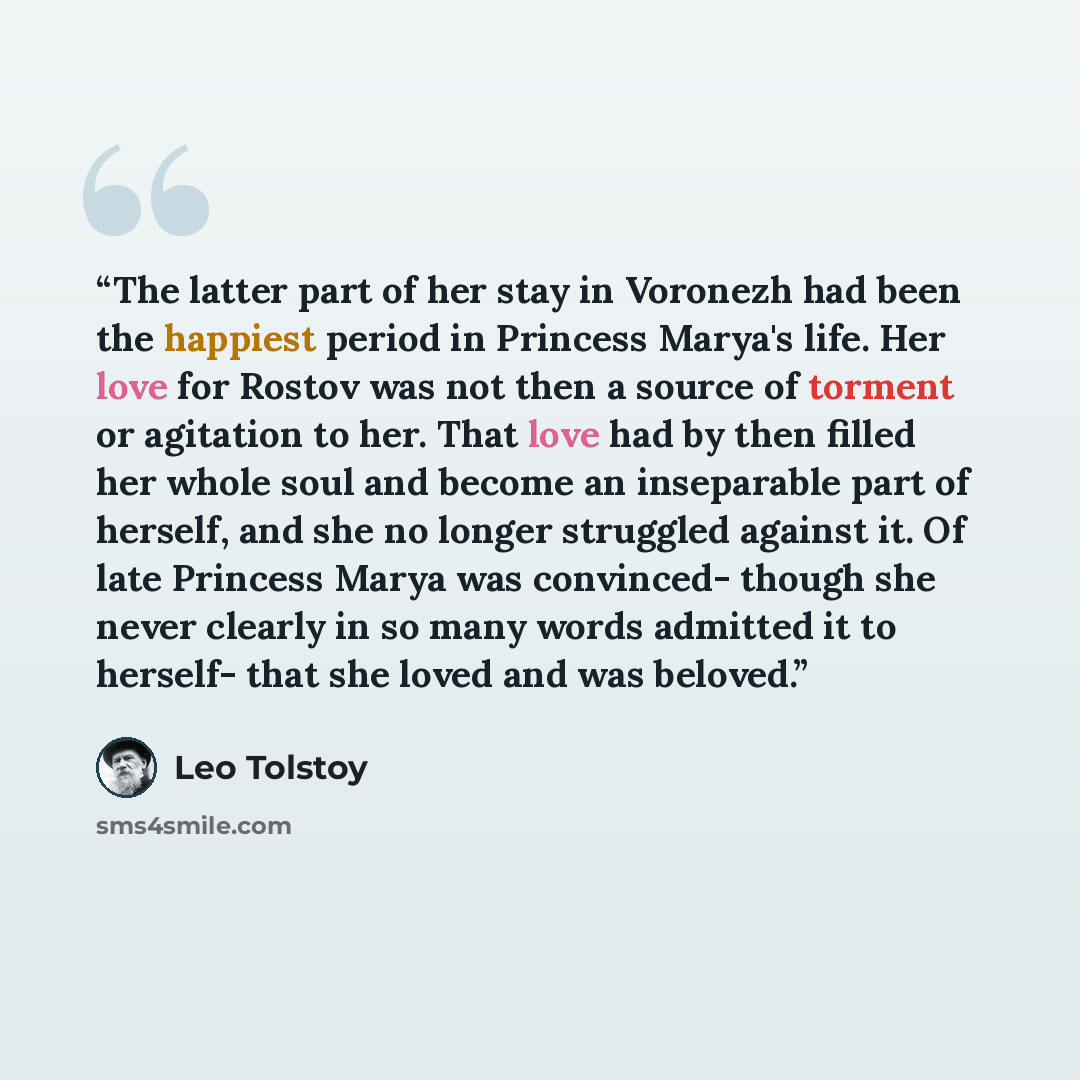“The latter part of her stay in Voronezh had been the happiest period in Princess Marya's life. Her love for Rostov was not then a source of torment or agitation to her. That love had by then filled her whole soul and become an inseparable part of herself, and she no longer struggled against it. Of…” quote by Leo Tolstoy