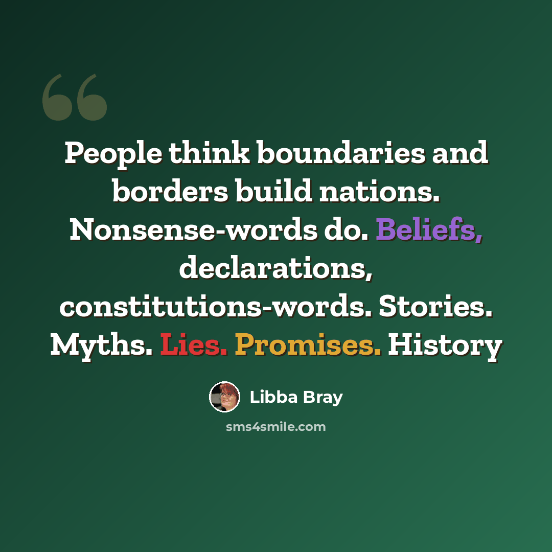 “People think boundaries and borders build nations. Nonsense-words do. Beliefs, declarations, constitutions-words. Stories. Myths. Lies. Promises. History” quote by Libba Bray