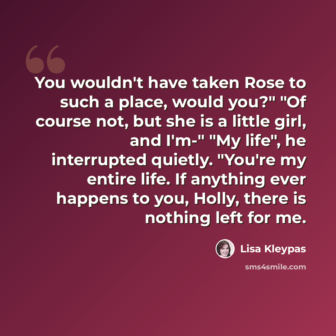 “You wouldn't have taken Rose to such a place, would you?" "Of course not, but she is a little girl, and I'm-" "My life", he interrupted quietly. "You're my entire life. If anything ever happens to you, Holly, there is nothing left for me.” quote by Lisa Kleypas