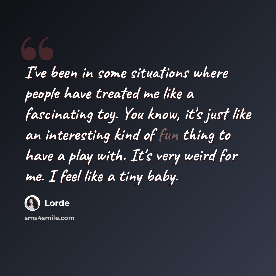 “I've been in some situations where people have treated me like a fascinating toy. You know, it's just like an interesting kind of fun thing to have a play with. It's very weird for me. I feel like a tiny baby.” quote by Lorde