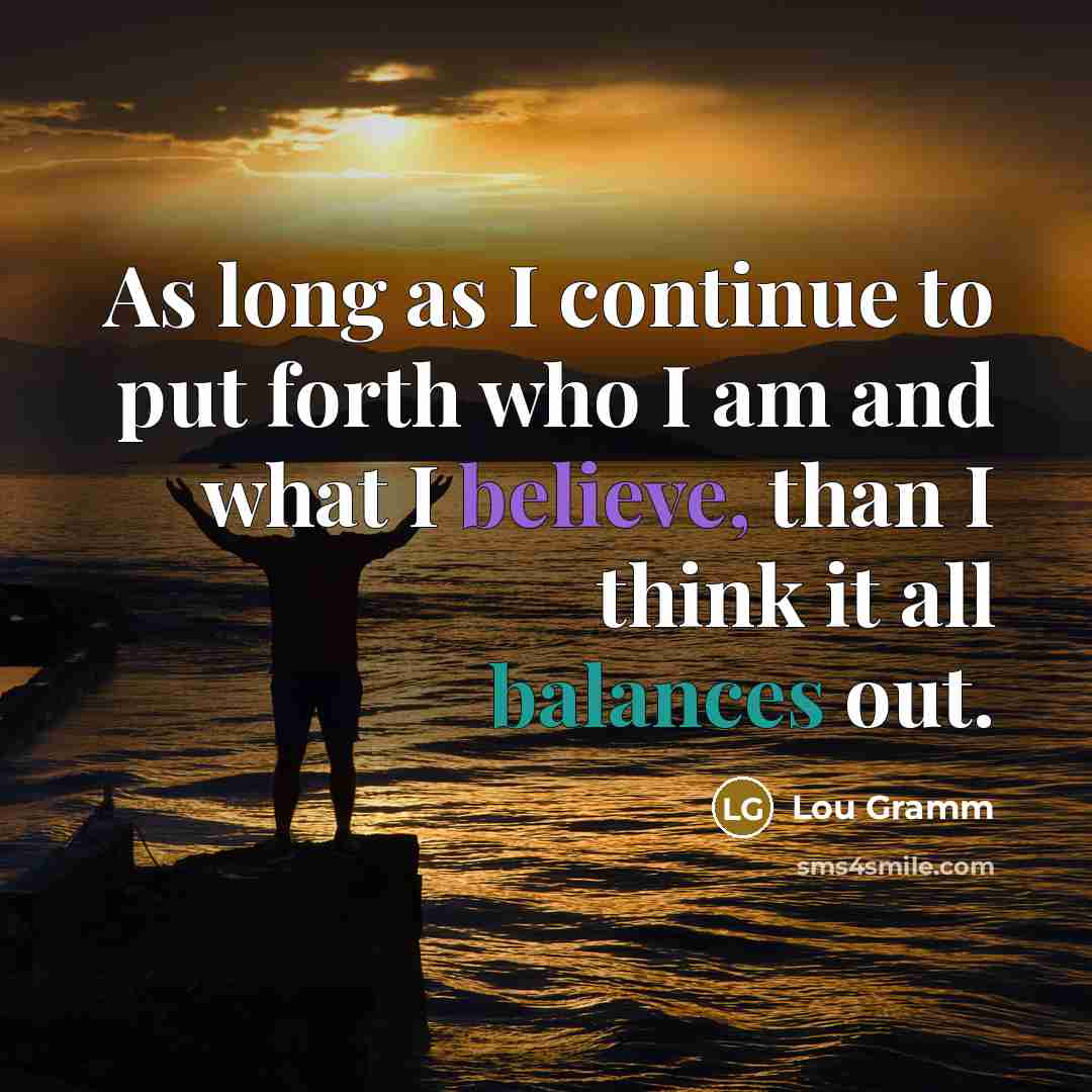 “As long as I continue to put forth who I am and what I believe, than I think it all balances out.” quote by Lou Gramm