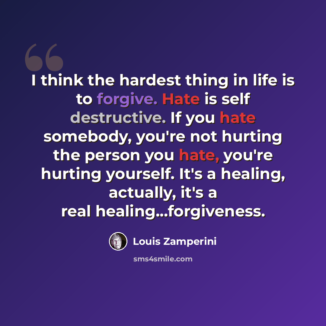 “I think the hardest thing in life is to forgive. Hate is self destructive. If you hate somebody, you're not hurting the person you hate, you're hurting yourself. It's a healing, actually, it's a real healing...forgiveness.” quote by Louis Zamperini