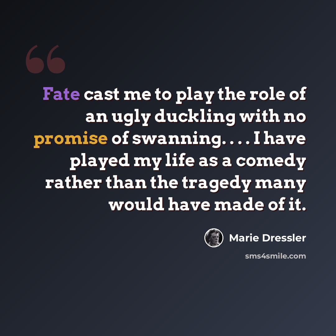“Fate cast me to play the role of an ugly duckling with no promise of swanning. . . . I have played my life as a comedy rather than the tragedy many would have made of it.” quote by Marie Dressler