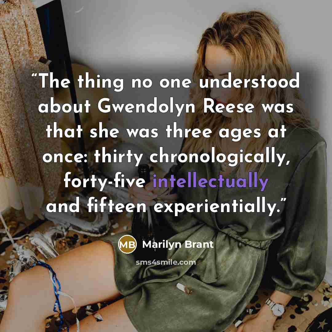 “The thing no one understood about Gwendolyn Reese was that she was three ages at once: thirty chronologically, forty-five intellectually and fifteen experientially.” quote by Marilyn Brant