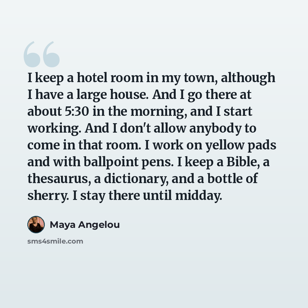 “I keep a hotel room in my town, although I have a large house. And I go there at about 5:30 in the morning, and I start working. And I don't allow anybody to come in that room. I work on yellow pads and with ballpoint pens. I keep a Bible, a thesaurus, a dictionary, and a bottle of sherry. I stay…” quote by Maya Angelou