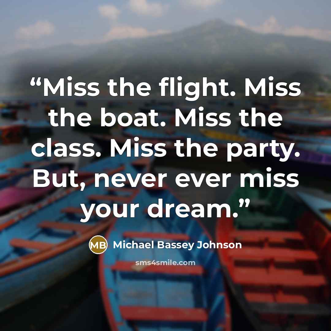 “Miss the flight. Miss the boat. Miss the class. Miss the party. But, never ever miss your dream.” quote by Michael Bassey Johnson
