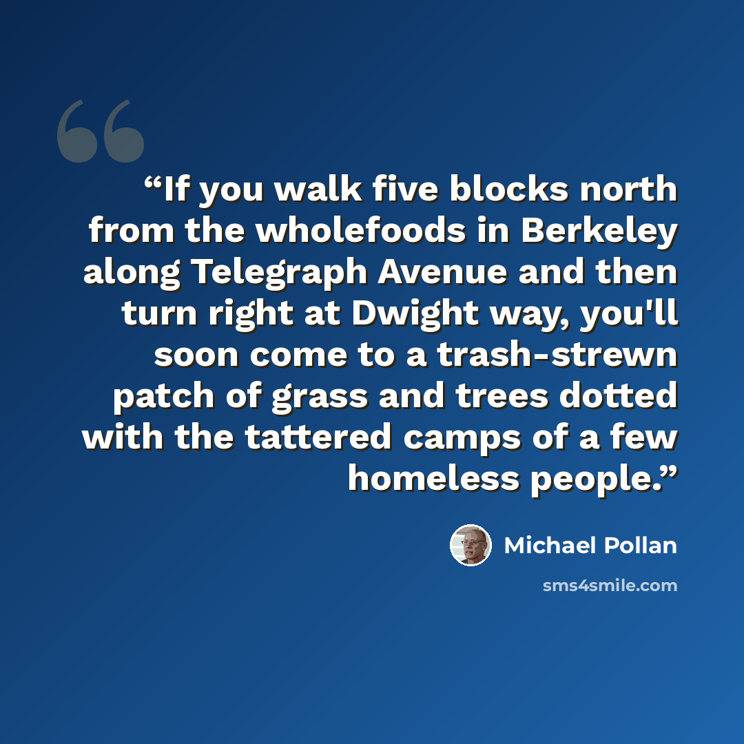 “If you walk five blocks north from the wholefoods in Berkeley along Telegraph Avenue and then turn right at Dwight way, you'll soon come to a trash-strewn patch of grass and trees dotted with the tattered camps of a few homeless people.” quote by Michael Pollan