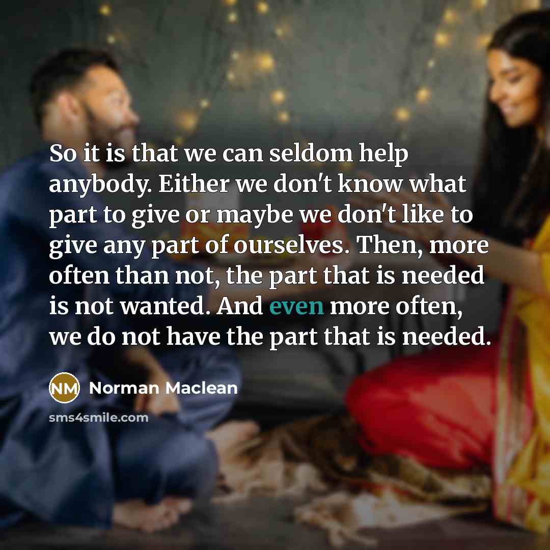 “So it is that we can seldom help anybody. Either we don't know what part to give or maybe we don't like to give any part of ourselves. Then, more often than not, the part that is needed is not wanted. And even more often, we do not have the part that is needed.” quote by Norman Maclean