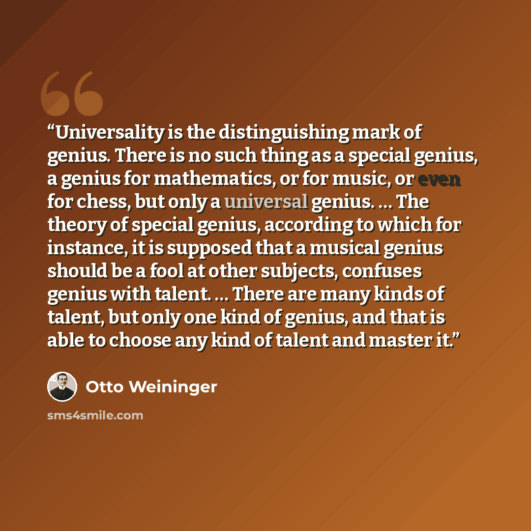“Universality is the distinguishing mark of genius. There is no such thing as a special genius, a genius for mathematics, or for music, or even for chess, but only a universal genius. … The theory of special genius, according to which for instance, it is supposed that a musical genius should be a…” quote by Otto Weininger