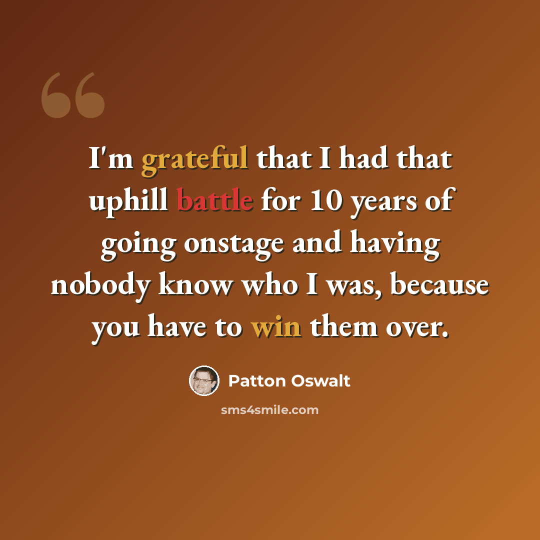 “I'm grateful that I had that uphill battle for 10 years of going onstage and having nobody know who I was, because you have to win them over.” quote by Patton Oswalt
