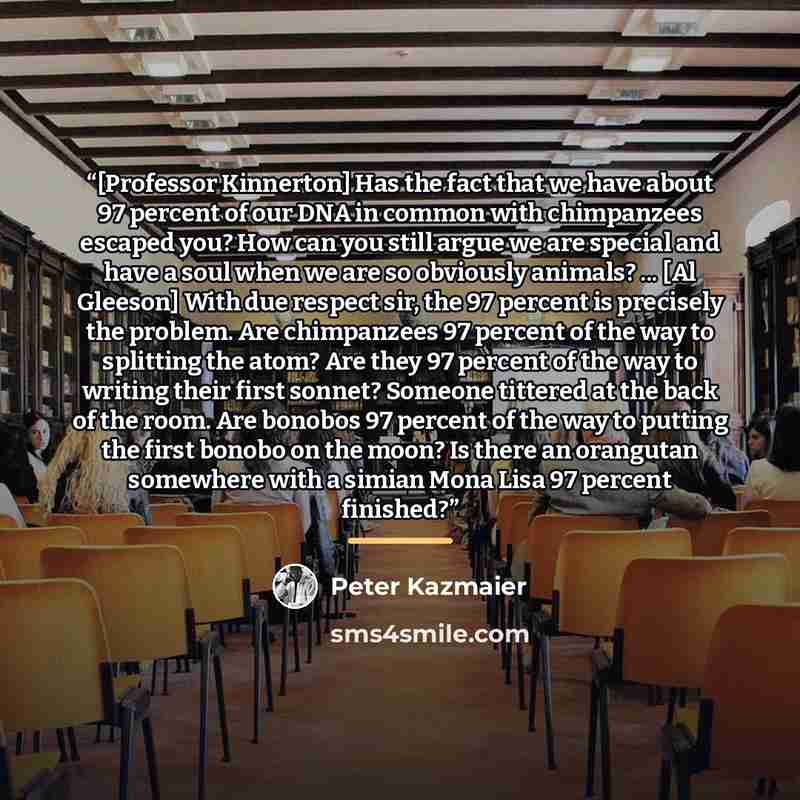 “[Professor Kinnerton] Has the fact that we have about 97 percent of our DNA in common with chimpanzees escaped you? How can you still argue we are special and have a soul when we are so obviously animals? ... [Al Gleeson] With due respect sir, the 97 percent is precisely the problem. Are…” quote by Peter Kazmaier