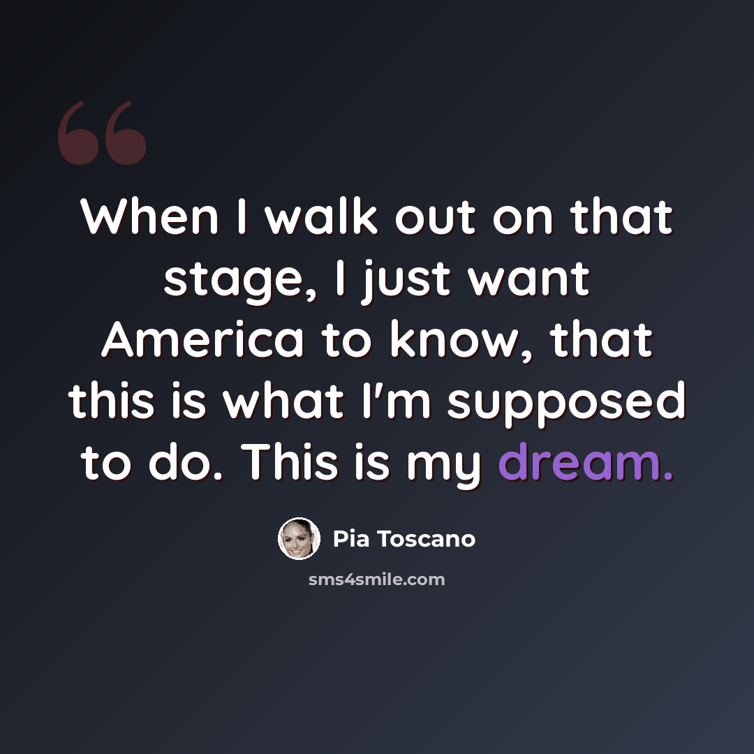 “When I walk out on that stage, I just want America to know, that this is what I'm supposed to do. This is my dream.” quote by Pia Toscano