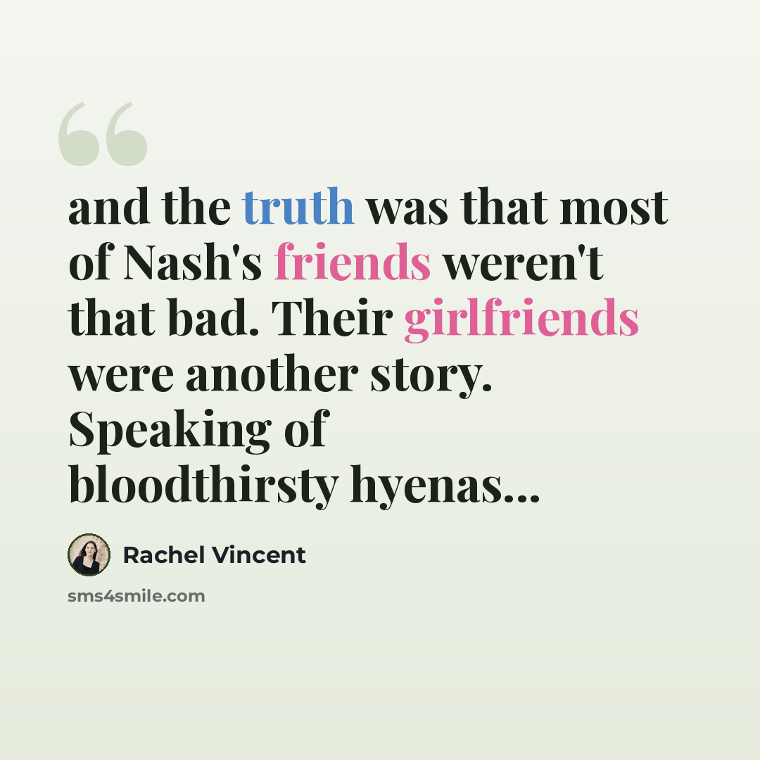 “and the truth was that most of Nash's friends weren't that bad. Their girlfriends were another story. Speaking of bloodthirsty hyenas...” quote by Rachel Vincent