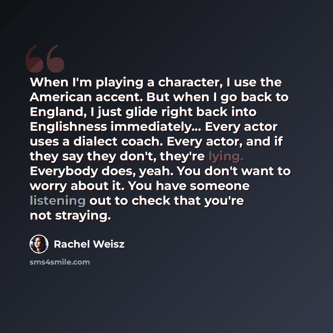 “When I'm playing a character, I use the American accent. But when I go back to England, I just glide right back into Englishness immediately... Every actor uses a dialect coach. Every actor, and if they say they don't, they're lying. Everybody does, yeah. You don't want to worry about it. You have…” quote by Rachel Weisz
