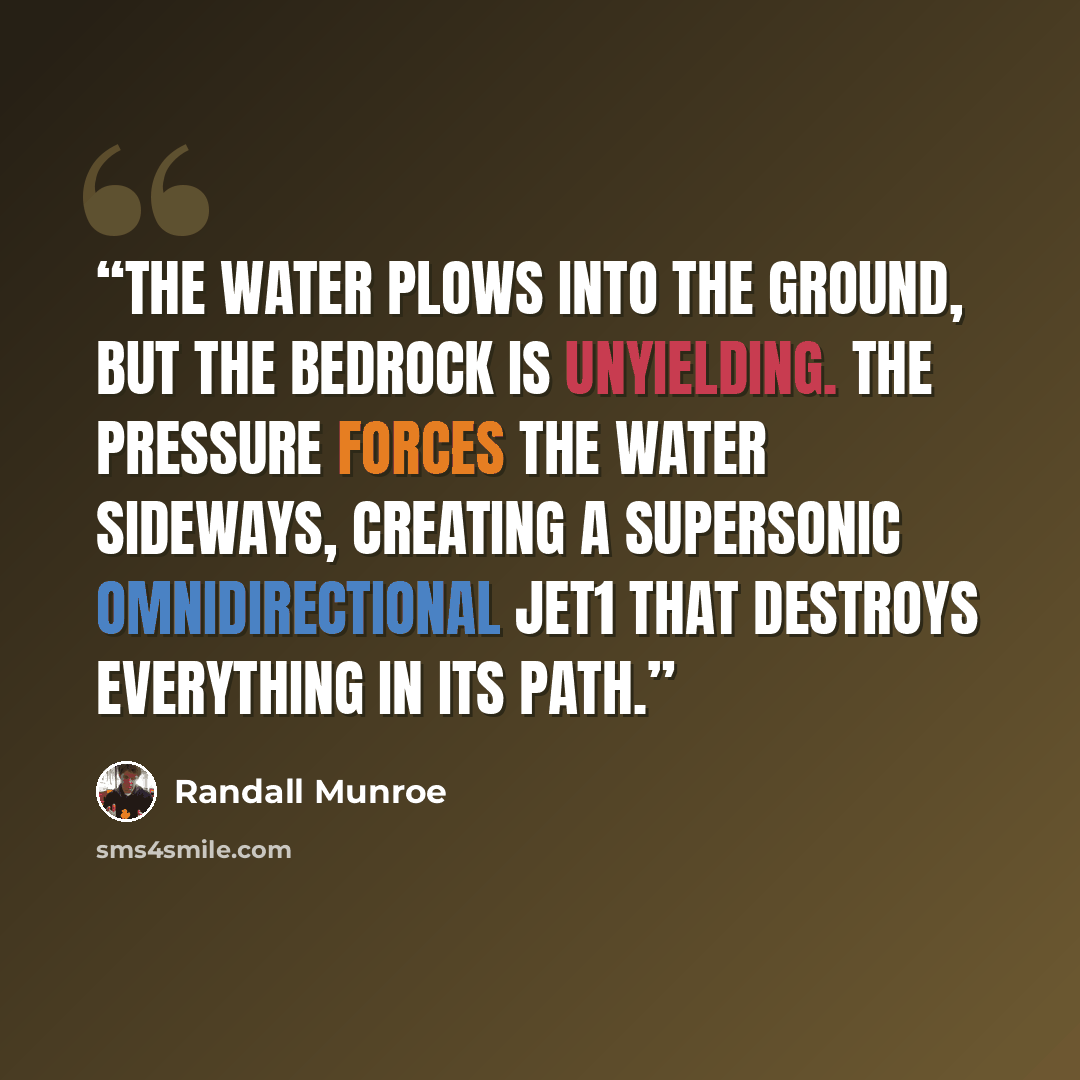 “The water plows into the ground, but the bedrock is unyielding. The pressure forces the water sideways, creating a supersonic omnidirectional jet1 that destroys everything in its path.” quote by Randall Munroe