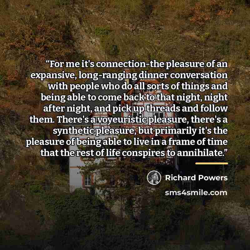 “For me it's connection-the pleasure of an expansive, long-ranging dinner conversation with people who do all sorts of things and being able to come back to that night, night after night, and pick up threads and follow them. There's a voyeuristic pleasure, there's a synthetic pleasure, but…” quote by Richard Powers