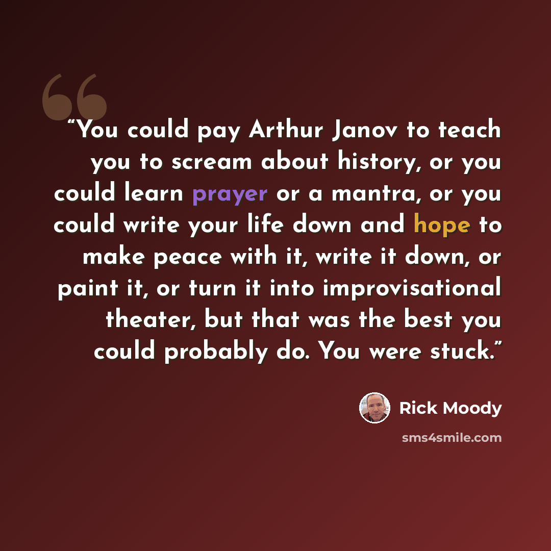 “You could pay Arthur Janov to teach you to scream about history, or you could learn prayer or a mantra, or you could write your life down and hope to make peace with it, write it down, or paint it, or turn it into improvisational theater, but that was the best you could probably do. You were stuck.” quote by Rick Moody