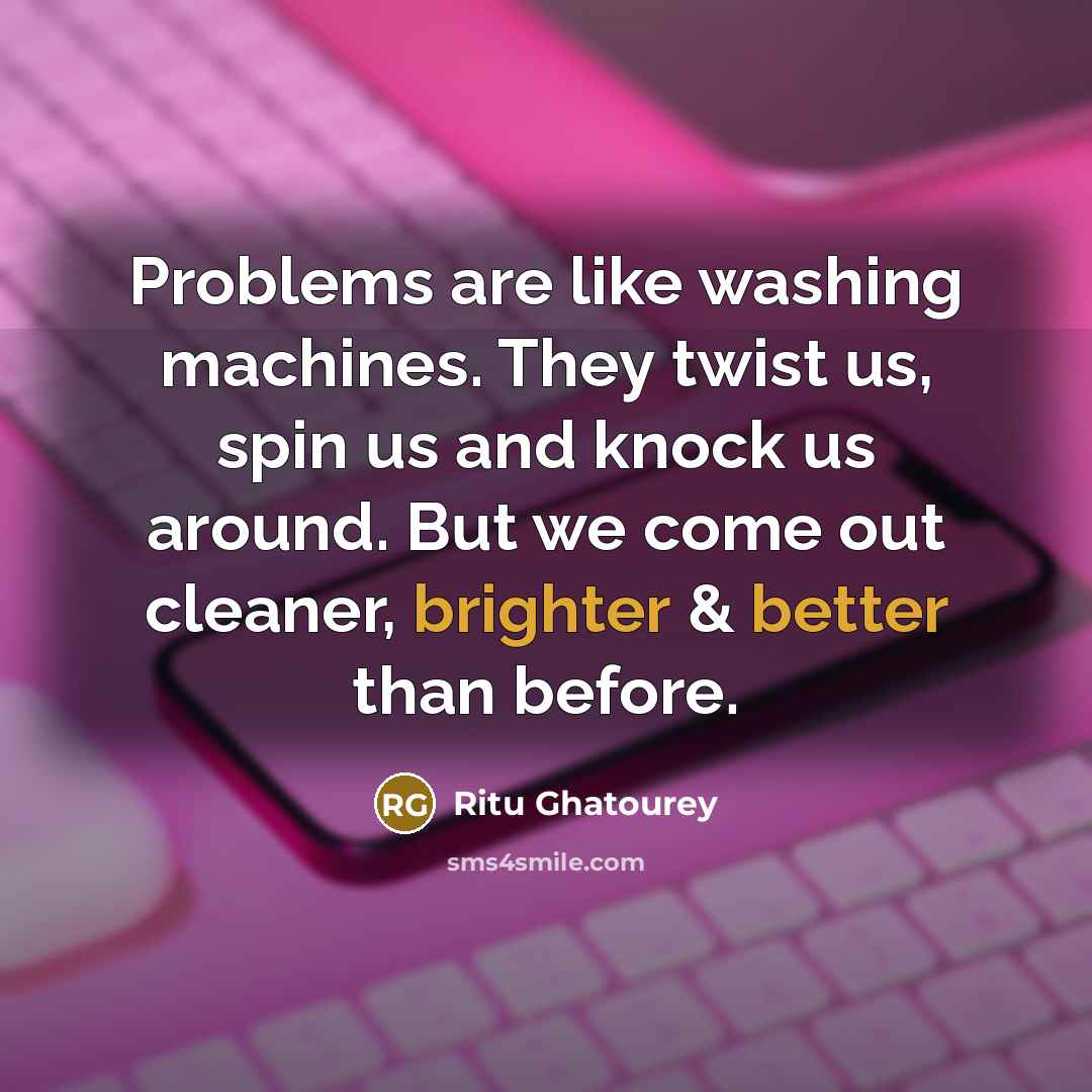 “Problems are like washing machines. They twist us, spin us and knock us around. But we come out cleaner, brighter & better than before.” quote by Ritu Ghatourey